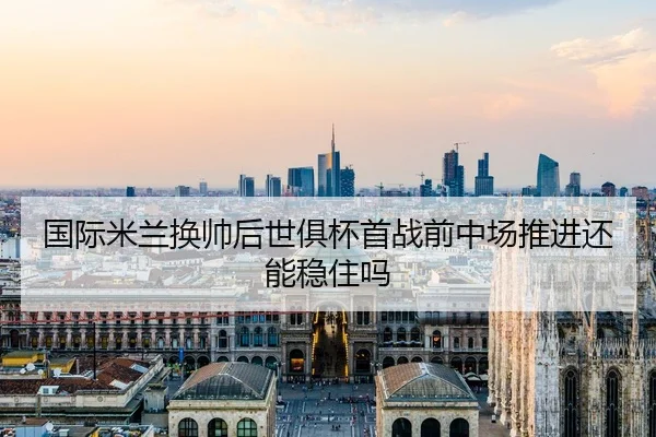 国际米兰换帅后世俱杯首战前中场推进还能稳住吗