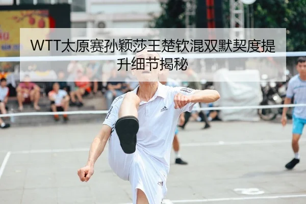 WTT太原赛孙颖莎王楚钦混双默契度提升细节揭秘