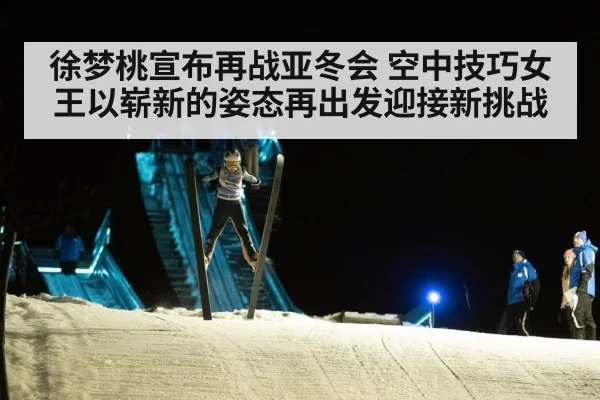 徐梦桃宣布再战亚冬会 空中技巧女王以崭新的姿态再出发迎接新挑战