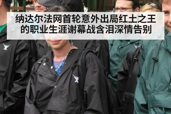 纳达尔法网首轮意外出局红土之王的职业生涯谢幕战含泪深情告别
